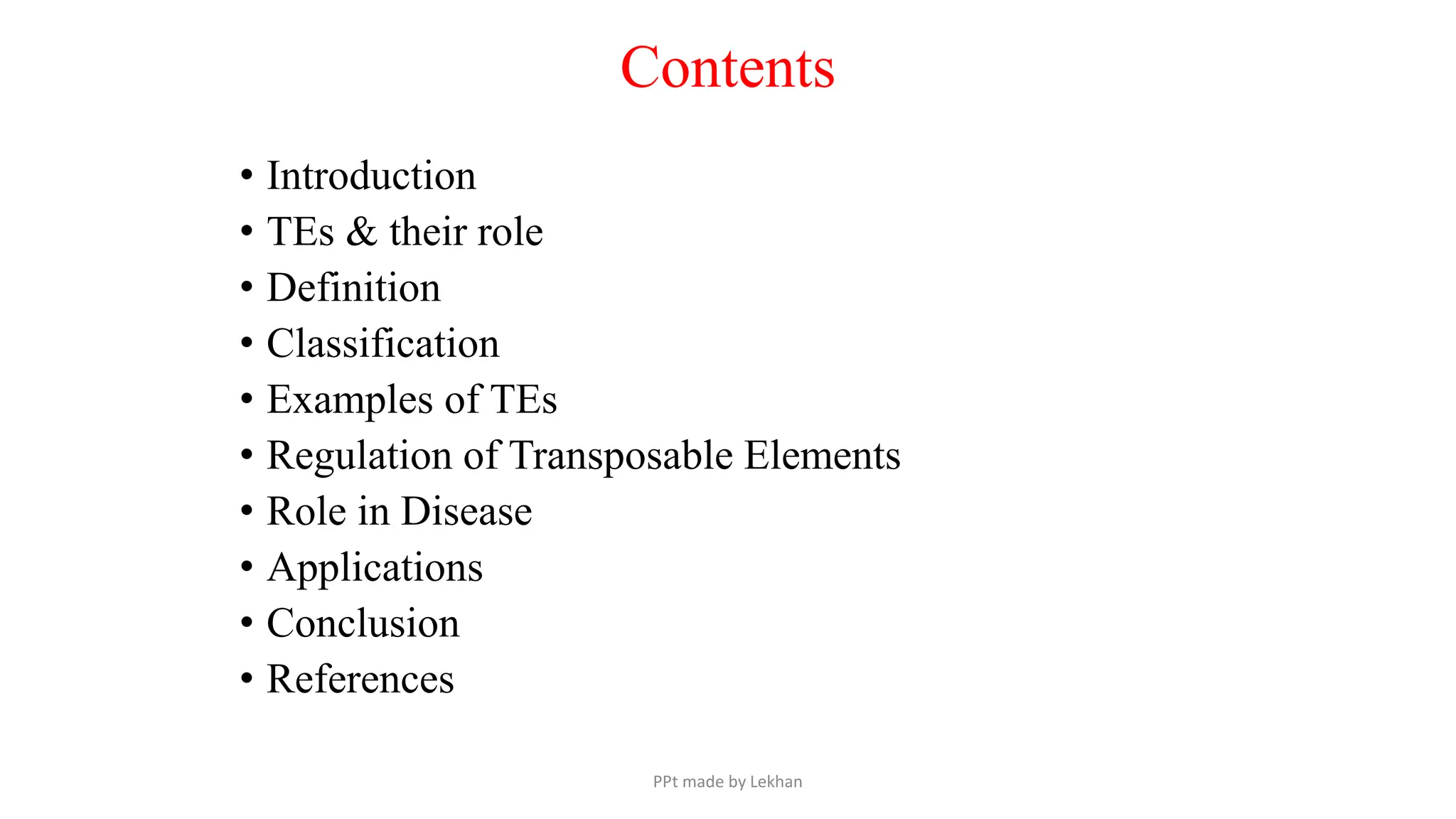 Contents
• Introduction
• TEs & their role
• Definition
• Classification
• Examples of TEs
• Regulation of Transposable Elements
• Role in Disease
• Applications
• Conclusion
• References
PPt made by Lekhan
 