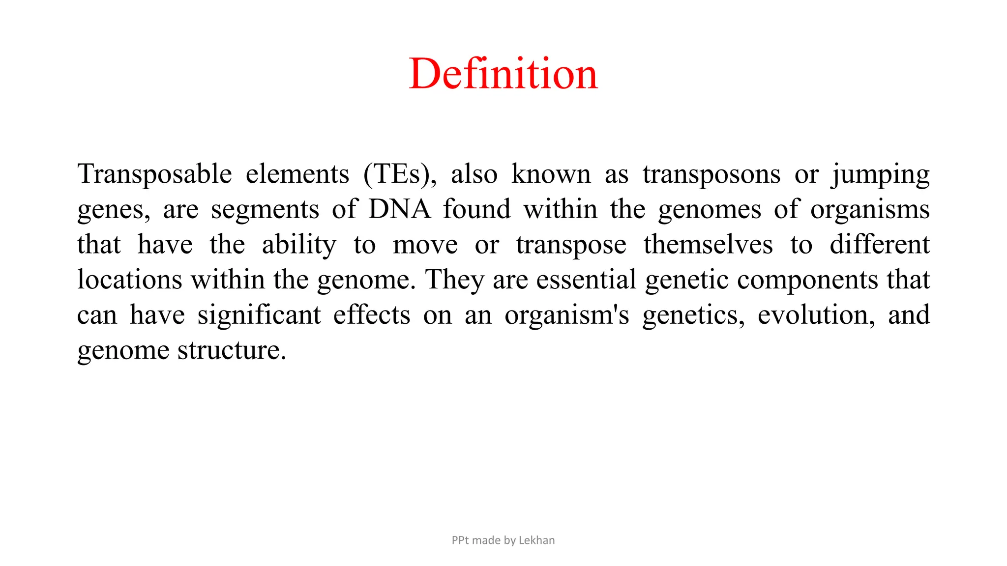 Definition
Transposable elements (TEs), also known as transposons or jumping
genes, are segments of DNA found within the genomes of organisms
that have the ability to move or transpose themselves to different
locations within the genome. They are essential genetic components that
can have significant effects on an organism's genetics, evolution, and
genome structure.
PPt made by Lekhan
 