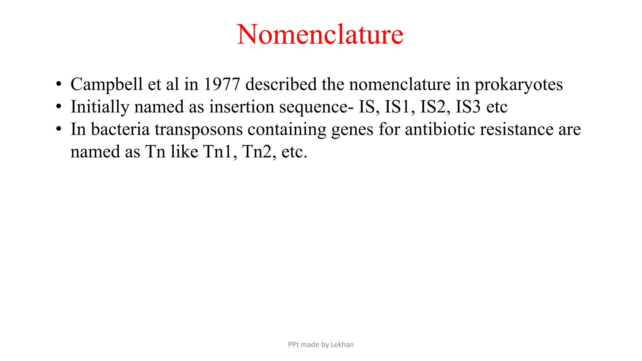 • Campbell et al in 1977 described the nomenclature in prokaryotes
• Initially named as insertion sequence- IS, IS1, IS2, IS3 etc
• In bacteria transposons containing genes for antibiotic resistance are
named as Tn like Tn1, Tn2, etc.
Nomenclature
PPt made by Lekhan
 