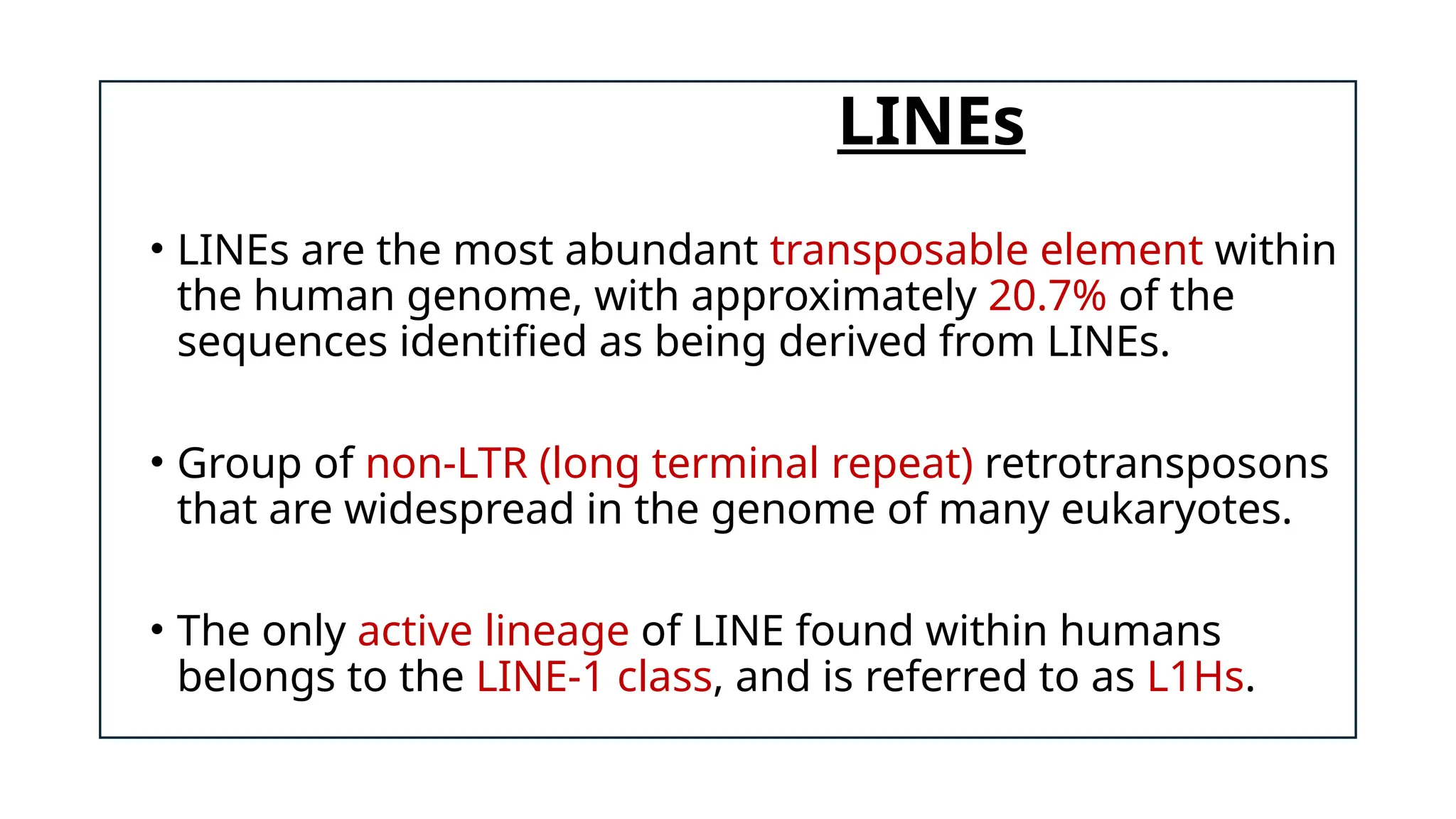 LINEs
• LINEs are the most abundant transposable element within
the human genome, with approximately 20.7% of the
sequences identified as being derived from LINEs.
• Group of non-LTR (long terminal repeat) retrotransposons
that are widespread in the genome of many eukaryotes.
• The only active lineage of LINE found within humans
belongs to the LINE-1 class, and is referred to as L1Hs.
 