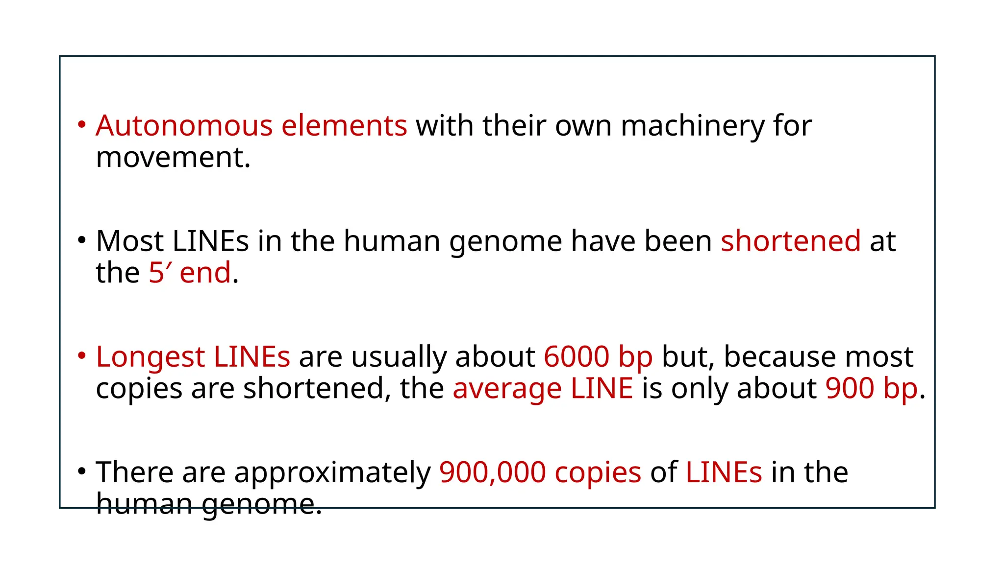 • Autonomous elements with their own machinery for
movement.
• Most LINEs in the human genome have been shortened at
the 5′ end.
• Longest LINEs are usually about 6000 bp but, because most
copies are shortened, the average LINE is only about 900 bp.
• There are approximately 900,000 copies of LINEs in the
human genome.
 