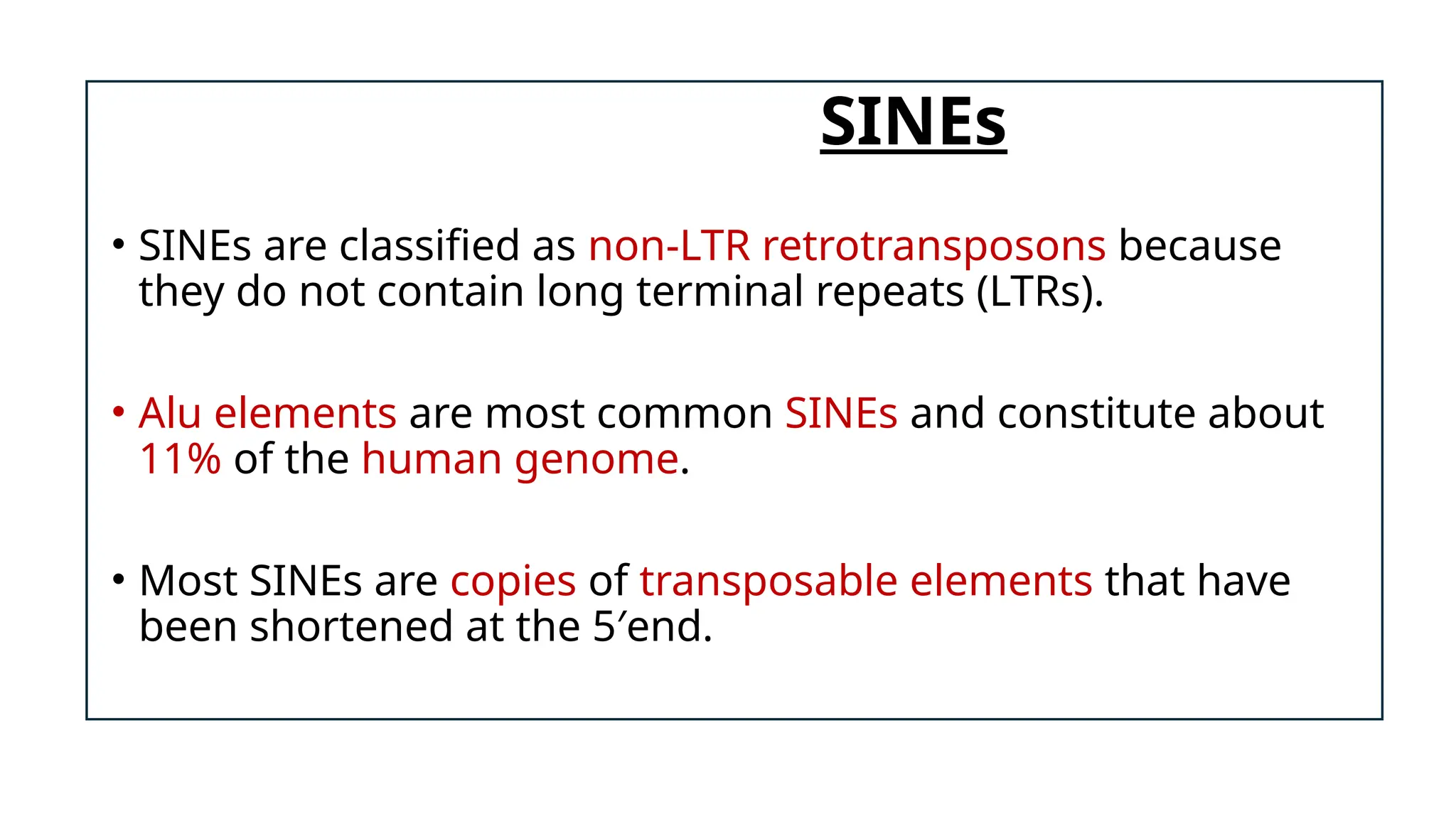 SINEs
• SINEs are classified as non-LTR retrotransposons because
they do not contain long terminal repeats (LTRs).
• Alu elements are most common SINEs and constitute about
11% of the human genome.
• Most SINEs are copies of transposable elements that have
been shortened at the 5′end.
 