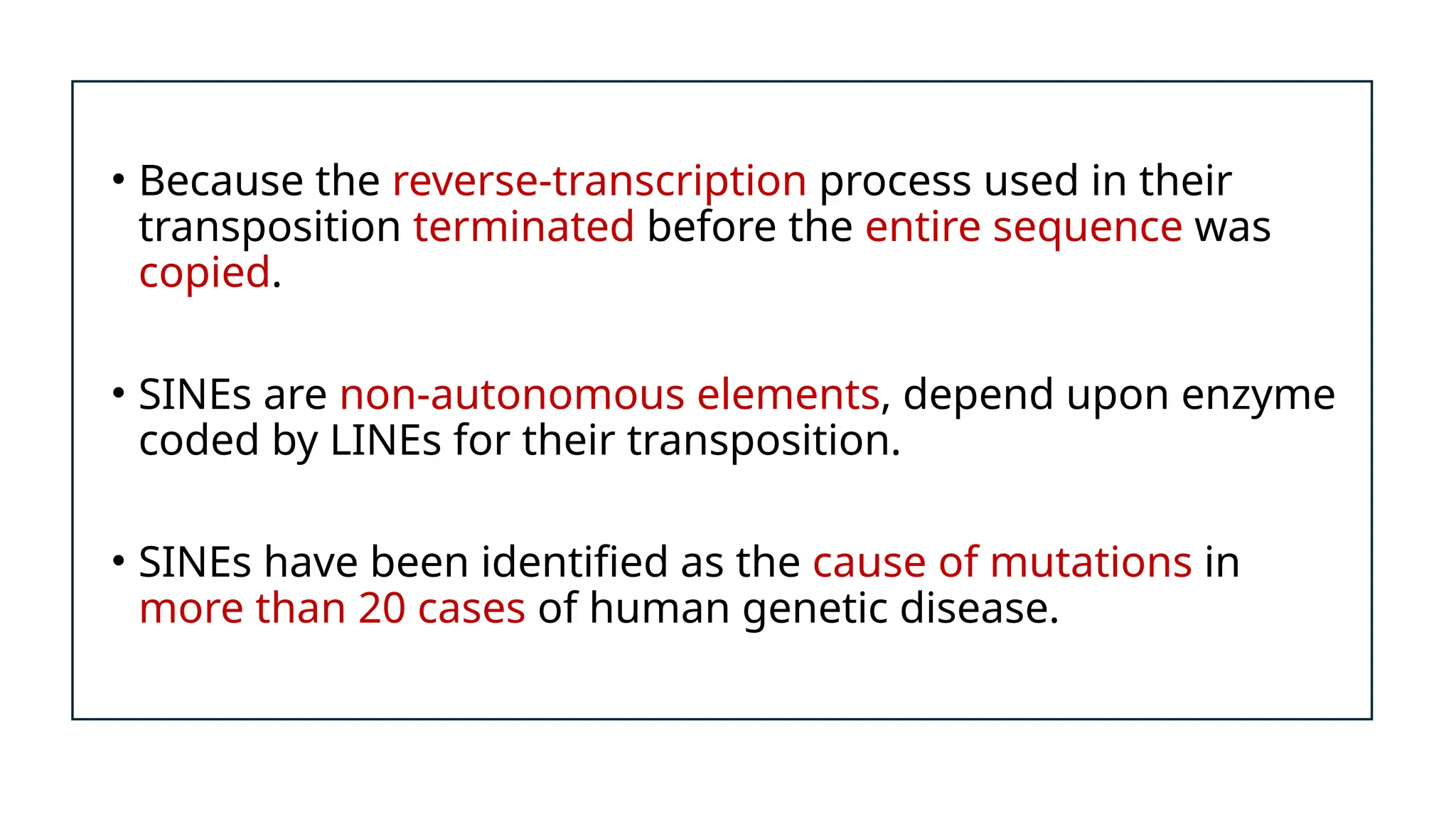 • Because the reverse-transcription process used in their
transposition terminated before the entire sequence was
copied.
• SINEs are non-autonomous elements, depend upon enzyme
coded by LINEs for their transposition.
• SINEs have been identified as the cause of mutations in
more than 20 cases of human genetic disease.
 