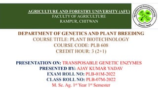 DEPARTMENT OF GENETICS AND PLANT BREEDING
COURSE TITLE: PLANT BIOTECHNOLOGY
COURSE CODE: PLB 608
CREDIT HOUR: 3 (2+1)
PRESENTATION ON: TRANSPOSABLE GENETIC ENZYMES
PRESENTED BY: AJAY KUMAR YADAV
EXAM ROLL NO: PLB-01M-2022
CLASS ROLL NO: PLB-07M-2022
M. Sc. Ag. 1st Year 1st Semester
AGRICULTURE AND FORESTRY UNIVERSITY (AFU)
FACULTY OF AGRICULTURE
RAMPUR, CHITWAN
 