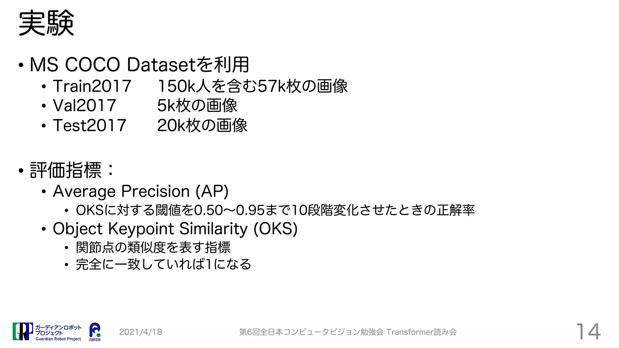 実験
• MS COCO Datasetを利用
• Train2017 150k人を含む57k枚の画像
• Val2017 5k枚の画像
• Test2017 20k枚の画像
• 評価指標：
• Average Precision (AP)
• OKSに対する閾値を0.50∼0.95まで10段階変化させたときの正解率
• Object Keypoint Similarity (OKS)
• 関節点の類似度を表す指標
• 完全に一致していれば1になる
2021/4/18 第6回全日本コンピュータビジョン勉強会 Transformer読み会
14
 