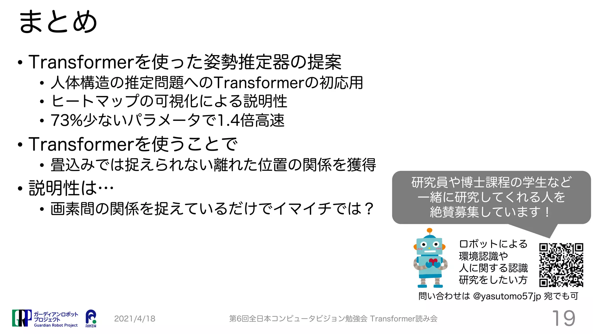 まとめ
• Transformerを使った姿勢推定器の提案
• 人体構造の推定問題へのTransformerの初応用
• ヒートマップの可視化による説明性
• 73%少ないパラメータで1.4倍高速
• Transformerを使うことで
• 畳込みでは捉えられない離れた位置の関係を獲得
• 説明性は…
• 画素間の関係を捉えているだけでイマイチでは？
2021/4/18 第6回全日本コンピュータビジョン勉強会 Transformer読み会
19
研究員や博士課程の学生など
一緒に研究してくれる人を
絶賛募集しています！
問い合わせは @yasutomo57jp 宛でも可
ロボットによる
環境認識や
人に関する認識
研究をしたい方
 