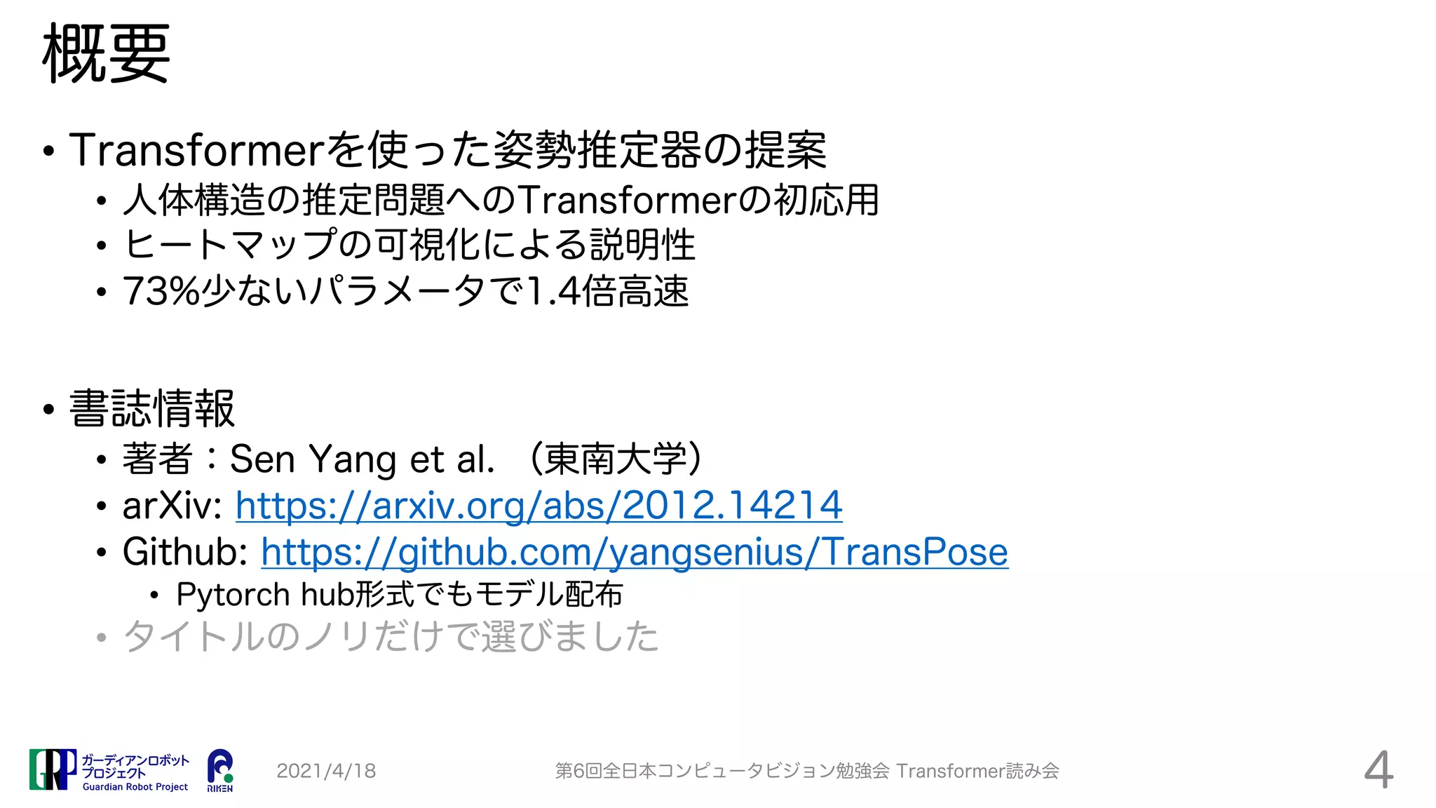 概要
• Transformerを使った姿勢推定器の提案
• 人体構造の推定問題へのTransformerの初応用
• ヒートマップの可視化による説明性
• 73%少ないパラメータで1.4倍高速
• 書誌情報
• 著者：Sen Yang et al. （東南大学）
• arXiv: https://arxiv.org/abs/2012.14214
• Github: https://github.com/yangsenius/TransPose
• Pytorch hub形式でもモデル配布
• タイトルのノリだけで選びました
2021/4/18 第6回全日本コンピュータビジョン勉強会 Transformer読み会
4
 