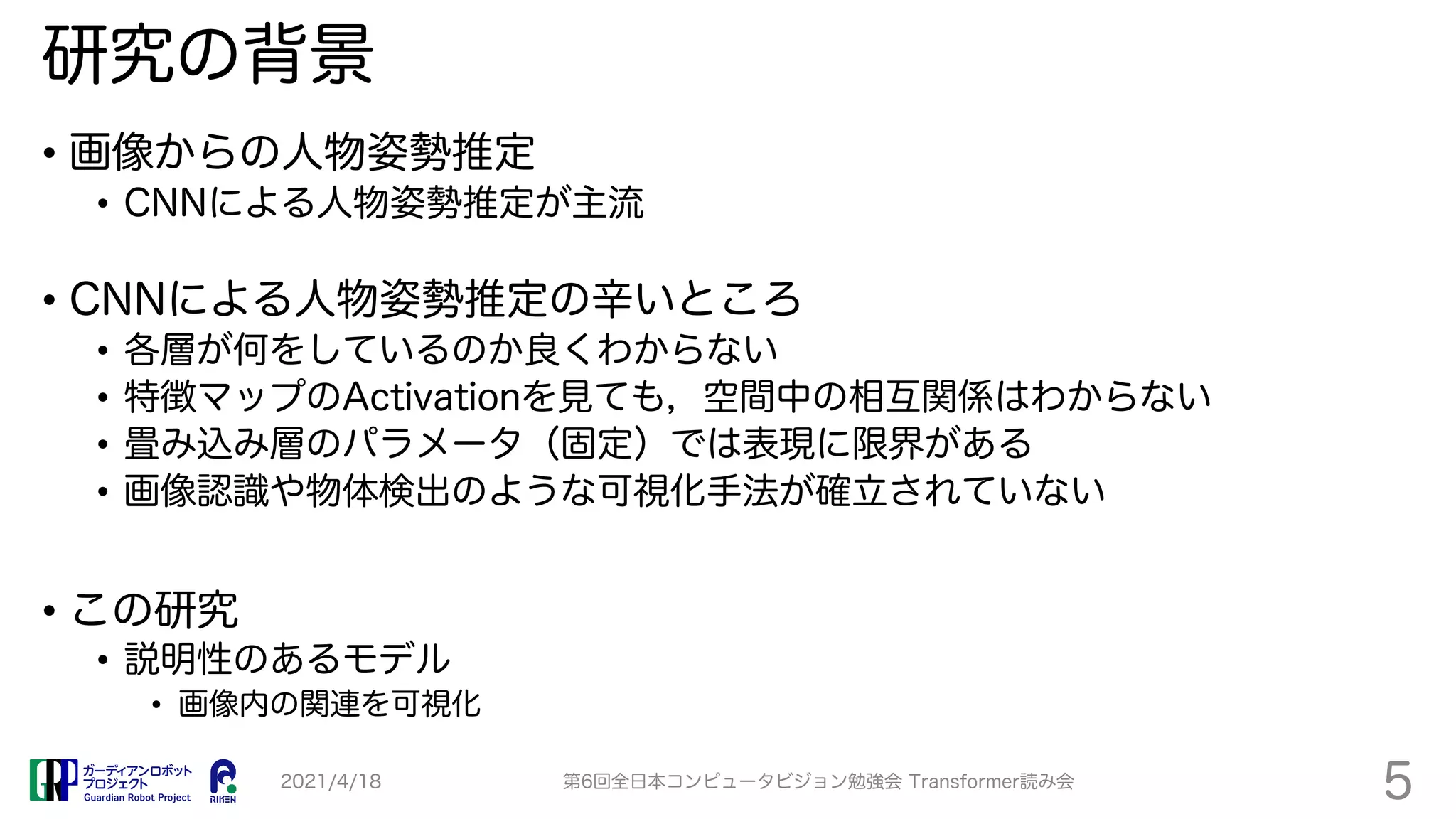 研究の背景
• 画像からの人物姿勢推定
• CNNによる人物姿勢推定が主流
• CNNによる人物姿勢推定の辛いところ
• 各層が何をしているのか良くわからない
• 特徴マップのActivationを見ても，空間中の相互関係はわからない
• 畳み込み層のパラメータ（固定）では表現に限界がある
• 画像認識や物体検出のような可視化手法が確立されていない
• この研究
• 説明性のあるモデル
• 画像内の関連を可視化
2021/4/18 第6回全日本コンピュータビジョン勉強会 Transformer読み会
5
 