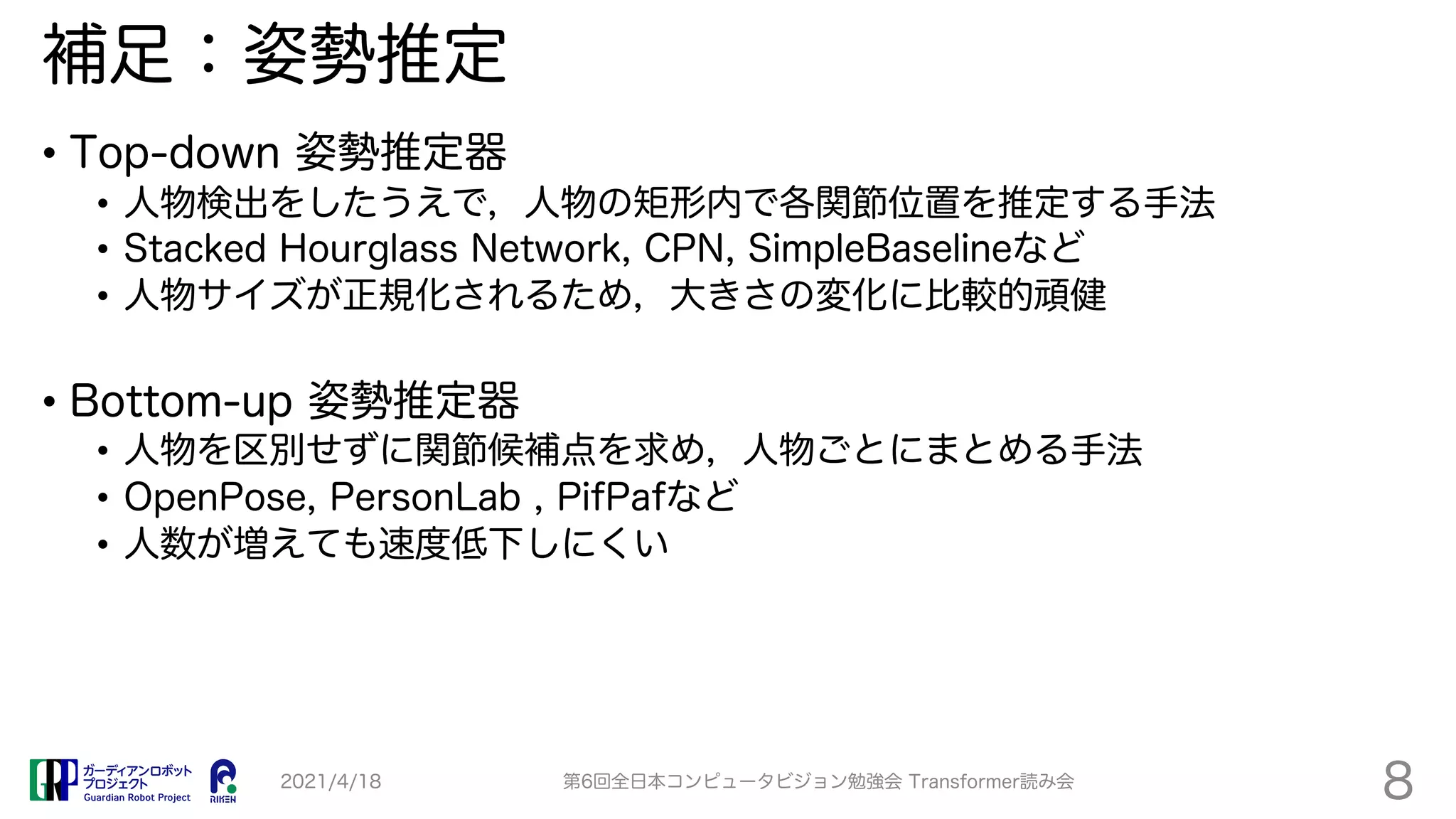 補足：姿勢推定
• Top-down 姿勢推定器
• 人物検出をしたうえで，人物の矩形内で各関節位置を推定する手法
• Stacked Hourglass Network, CPN, SimpleBaselineなど
• 人物サイズが正規化されるため，大きさの変化に比較的頑健
• Bottom-up 姿勢推定器
• 人物を区別せずに関節候補点を求め，人物ごとにまとめる手法
• OpenPose, PersonLab , PifPafなど
• 人数が増えても速度低下しにくい
2021/4/18 第6回全日本コンピュータビジョン勉強会 Transformer読み会
8
 