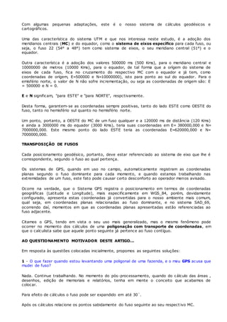 Com algumas pequenas adaptações, este é o nosso sistema de cálculos geodésicos e 
cartográficos. 
Uma das característica do sistema UTM e que nos interessa neste estudo, é a adoção dos 
meridianos centrais (MC) e do equador, como o sistema de eixos específico para cada fuso, ou 
seja, o fuso 22 (54° a 48°) tem como sistema de eixos, o seu meridiano central (51°) e o 
equador. 
Outra característca é a adoção dos valores 500000 ms (500 Kms), para o meridiano central e 
10000000 de metros (10000 Kms), para o equador, de tal forma que a orígem do sistema de 
eixos de cada fuso, fica no cruzamento do respectivo MC com o equador e já tem, como 
coordenadas de orígem, E=500000 e N=10000000), isto para ponto ao sul do equador. Para o 
emisfério norte, o valor de N não sofre incrementação, ou seja as coordenadas de origem são: E 
= 500000 e N = 0. 
E e N significam, "para ESTE" e "para NORTE", respctivamente. 
Desta forma, garantem-se as coordenadas sempre positivas, tanto do lado ESTE como OESTE do 
fuso, tanto no hemisfério sul quanto no hemisfério norte. 
Um ponto, portanto, a OESTE do MC de um fuso qualquer e a 120000 ms de distância (120 Kms) 
e ainda a 3000000 ms do equador (3000 Kms), teria suas coordenadas em E= 380000,000 e N= 
7000000,000. Este mesmo ponto do lado ESTE teria as coordenadas E=620000,000 e N= 
7000000,000. 
TRANSPOSIÇÃO DE FUSOS 
Cada posicionamento geodésico, portanto, deve estar referenciado ao sistema de eixo que lhe é 
correspondente, segundo o fuso ao qual pertença. 
Os sistemas de GPS, quando em uso no campo, automaticamente registram as coordenadas 
planas segundo o fuso dominante para cada momento, e quando estamos trabalhando nas 
extremidades de um fuso, este fato pode causar certo desconforto ao operador menos avisado. 
Ocorre na verdade, que o Sistema GPS registra o posicionamento em termos de coordenadas 
geográficas (Latitude e Longitude), mais especificamente em WGS_84, porém, devidamente 
configurado, apresenta estas coordenadas já convertidas para o nosso ambiente mais comum, 
qual seja, em coordenadas planas relacionadas ao fuso dominante, e no sistema SAD_69, 
ocorrendo daí, momentos em que as coordenadas planas apresentadas estão referenciadas ao 
fuso adjacente. 
Citamos o GPS, tendo em vista o seu uso mais generalizado, mas o mesmo fenômeno pode 
ocorrer no momento dos cálculos de uma poligonação com transporte de coordenadas, em 
que o calculista sabe que aquele ponto seguinte já pertence ao fuso contíguo. 
AO QUESTIONAMENTO MOTIVADOR DESTE ARTIGO... 
Em resposta às questões colocadas inicialmente, propomos as seguintes soluções: 
1 - O que fazer quando estou levantando uma poligonal de uma fazenda, e o meu GPS acusa que 
mudei de fuso? 
Nada. Continue trabalhando. No momento do pós-processamento, quando do cálculo das áreas , 
desenhos, edição de memoriais e relatórios, tenha em mente o conceito que acabamos de 
colocar. 
Para efeito de cálculos o fuso pode ser expandido em até 30´. 
Após os cálculos relacione os pontos sabidamente do fuso seguinte ao seu respect ivo MC. 
 