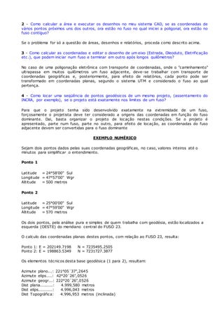 2 - Como calcular a área e executar os desenhos no meu sistema CAD, se as coordenadas de 
vários pontos próximos uns dos outros, ora estão no fuso no qual iniciei a poligonal, ora estão no 
fuso contíguo? 
Se o problema for só a questão de áreas, desenhos e relatórios, proceda como descrito acima. 
3 - Como calcular as coordenadas e editar o desenho de um eixo (Estrada, Oleoduto, Eletrificação 
etc.), que podem iniciar num fuso e terminar em outro após longos quilômetros? 
No caso de uma poligonação elet rônica com transporte de coordenadas, onde o "caminhamento" 
ultrapassa em muitos quilômetros um fuso adjacente, deve-se trabalhar com transporte de 
coordenadas geográficas e, posteriormente, para efeito de relatórios, cada ponto pode ser 
transformado em coordenadas planas, segundo o sistema UTM e considerado o fuso ao qual 
pertença. 
4 - Como locar uma seqüência de pontos geodésicos de um mesmo projeto, (assentamento do 
INCRA, por exemplo), se o projeto está exatamente nos limites de um fuso? 
Para que o projeto tenha sido desenvolvido exatamente na extremidade de um fuso, 
forçosamente o projetista deve ter considerado a origens das coordenadas em função do fuso 
dominante. Dai, basta organizar o projeto de locação nestas condições. Se o projeto é 
apresentado, parte num fuso, parte no outro, para efeito de locação, as coordenadas do fuso 
adjacente devem ser convertidas para o fuso dominante 
EXEMPLO NUMÉRICO 
Sejam dois pontos dados pelas suas coordenadas geográficas, no caso, valores inteiros até o 
minutos para simplificar o entendimento. 
Ponto 1 
Latitude 
Longitude 
Altitude 
= 
= 
= 
24°58'00" Sul 
47°57'00" Wgr 
500 metros 
Ponto 2 
Latitude 
Longitude 
Altitude 
= 
= 
= 
25°00'00" Sul 
47°59'00" Wgr 
570 metros 
Os dois pontos, pela análise pura e simples de quem trabalha com geodésia, estão localizados a 
esquerda (OESTE) do meridiano central do FUSO 23. 
O calculo das coordenadas planas destes pontos, com relação ao FUSO 23, resulta: 
Ponto 1: E = 202149.7198 N = 7235495.2505 
Ponto 2: E = 198863.5349 N = 7231727.3877 
Os elementos técnicos desta base geodésica (1 para 2), resultam: 
Azimute plano...: 221°05´37",2645 
Azimute elips....: 42°20´26",0526 
Azimute geogr...: 222°20´26",0526 
Dist plana.........: 4.999,580 metros 
Dist elips..........: 4.996,043 metros 
Dist Topográfica: 4.996,953 metros (inclinada) 
 