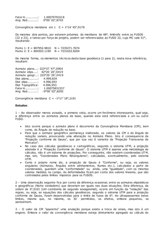 Fator K.............: 1.00070791618 
Ang. Red..........: 0°00´02",8703 
Convergência meridiana em 1 C = 1°14´45",9178 
Os mesmos dois pontos, por estarem próximos do meridiano de 48°, limítrofe entre os FUSOS 
(22 e 23), e talvez por força de projeto, podem ser referenciados ao FUSO 22, cujo MC vale 51°, 
resultando: 
Ponto 1: E = 807952.9810 N = 7235271.7674 
Ponto 2: E = 804503.1199 N = 7231652.8204 
Da mesma forma, os elementos técnicos desta base geodésica (1 para 2), nesta nova referência, 
resultam: 
Azimute plano...: 223°37´47",0904 
Azimute elips....: 42°20´26",0419 
Azimute geogr...: 222°20´26",0419 
Dist plana.........: 4.999,834 
Dist elips..........: 4.996,043 
Dist Topográfica: 4.996,953 
Fator K.............: 1.00075831537 
Ang. Red..........: -0°00´02",8292 
Convergência meridiana C = -1°17´18",2191 
Estudos: 
1 - Ao observador menos avisado, a primeira vista, ocorre um fenômeno interessante, qual seja, 
a diferença entre os azimutes planos da base, quando esta está referenciada a um ou outro 
FUSO. 
 Isto ocorre porque o azimute plano é decorrente da Convergência Meridiana (CM), bem 
como, do Ângulo de redução na base. 
 Para que o azimute geográfico permaneça inalterado, os valores da CM e do ângulo de 
redução variam, provocando uma alteração no Azimute Plano. Isto é consequencia da 
"Projeção conforme de Gauss", que por sua vez é variante da "Projeção Transversa de 
Mercator". 
 No caso dos cálculos geodésicos e cartográficos, segundo o sistema UTM, a projeção 
adotada é a "Projeção Conforme de Gauss". O sistema UTM é apenas uma metolologia de 
cálculos, não é um sistema de projeções. Por conseguinte, não existem coordenadas UTM, 
mas sim, "Coordenadas Plano Retangulares", calculadas, eventualmente, pelo sistema 
UTM. 
 Como o próprio nome diz, a projeção de Gauss é "Conforme", ou seja, os valores 
angulares (Azimutes, Ângulos entre alinhamentos, Rumos etc.), calculados a partir de 
coordenadas, guardam uma "conformidade" ou ainda, uma "igualdade", com os mesmos 
valores medidos no campo. As deformidades ficam por conta dos valores lineares, que são 
controlados pelos limites impostos para os FUSOS. 
2 - Uma observação seguinte fica por conta da diferença ocasional, entre os azimutes elipsóidicos 
e geográficos (Norte verdadeiro) que deveriam ser iguais nas duas situações. Esta diferença, da 
ordem de 0",0101 (Um centésimo de segundo sexagesimal), ocorre em função da "violação" das 
regras, ou seja, as equações dos cálculos geodésicos, segundo o sistema UTM para a projeção 
conforme de Gauss, foram desenvolvidas para o limite de fusos de 6°. Ao ultrapassarmos estes 
limites, mesmo que, no máximo, os 30´ permitidos, os efeitos, embora pequenos, se 
apresentam. 
3 - O valor da CM "aparenta" uma anulação porque existe a troca de sinais, mas isto é um 
engano. Embora o valor da convergência meridiana esteja diretamente agregado ao cálculo do 
 