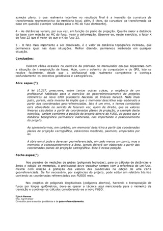 azimute plano, o que realmente interfere no resultado final é a inversão da curvatura da 
transformada representativa da meridiana local, além, é claro, da curvatura da transformada da 
base em questão (sempre voltadas para o MC do fuso dominante). 
4 - As distâncias variam, por sua vez, em função do plano de projeção. Quanto maior a distância 
da base com relação ao MC do fuso, maior a deformação. Observe-se, neste exercício, o fator K 
do fuso 22 que é maior do que o K do fuso 23. 
5 - O fato mais importante a ser observado, é o valor da distância topográfica inclinada, que 
permanece igual nas duas situações. Melhor dizendo, permanece inalterada em qualquer 
situação. 
Conclusões: 
Existem várias ocasiões no exercício da profissão do mensurador em que deparamos com 
a situação de transposição de fusos. Hoje, com o advento do computador e do GPS, isto se 
resolve facilmente, desde que o profissional seja realmente competente e conheça 
profundamente os preceitos geodésicos e cartográficos. 
Abre aspas (") 
A lei 10.267, prescreve, entre tantas outras coisas, a exigência de um 
profissional habilitado para o exercício do georreferenciamento de projetos 
referentes ao novo CNIR (Cadastro Nacional de Imóveis Rurais). Nada mais 
justo, porém, esta mesma lei impõe que o memorial descritivo seja elaborado a 
partir das coordenadas georreferenciadas. Isto é um erro, e temos combatido 
esta atrocidade no sentido de fazerem ver, quem de direito, que os valores 
lineares calculados a partir de coordenadas planas de projeção, a exemplo deste 
exercício, variam conforme a posição do projeto dentro do FUSO, ao passo que a 
distância topográfica permanece inalterada, não importando o posicionamento 
do projeto. 
Ao apresentarmos, em cartório, um memorial descritivo a partir das coordenadas 
planas de projeção cartográfica, estaremos mentindo, pasmem, amparados por 
lei. 
A obra em si pode e deve ser georreferenciada, em pelo menos um ponto, mas o 
memorial e consequentemente a área, jamais deverá ser elaborado a partir das 
coordenadas planas de projeção cartográfica. Esta é nossa posição. 
Fecha aspas(") 
Nos projetos de medições de glebas (poligonais fechadas), para os cálculos de distâncias e 
áreas e edição de memoriais, o profissional deve trabalhar sempre com a referência de um fuso, 
mesmo com relação à grafação dos valores das quadriculas na edição de uma carta 
georreferenciada. Se for necessário, por exigências do projeto, pode editar um relatório técnico 
contendo as coordenadas referenciadas aos FUSOS reais. 
Nos projetos de poligonais longitudinais (polígonos abertos), havendo a transposição de 
fusos por longos quilômetros, deve-se operar a técnica aqui mencionada para o momento da 
transição e continuar os cálculos considerando-se o novo FUSO. 
Djacir Ramos 
Eng. Agrimensor 
Consultor para assuntos geodésicos e de georreferenciamento. 
