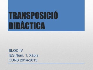 TRANSPOSICIÓ
DIDÀCTICA
BLOC IV
IES Núm. 1, Xàbia
CURS 2014-2015
 