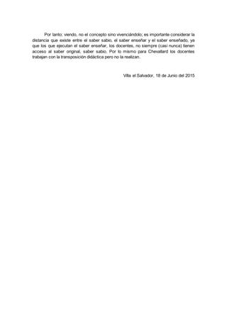Por tanto; viendo, no el concepto sino vivenciándolo; es importante considerar la
distancia que existe entre el saber sabio, el saber enseñar y el saber enseñado, ya
que los que ejecutan el saber enseñar, los docentes, no siempre (casi nunca) tienen
acceso al saber original, saber sabio. Por lo mismo para Chevallard los docentes
trabajan con la transposición didáctica pero no la realizan.
Villa el Salvador, 18 de Junio del 2015
 