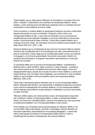 *Outro trabalho que se utiliza dessa “definição” de Chevallard é o de Alves Filho et al.
(2001), intitulado “A eletrostática como exemplo de transposição didática”. Nesse
trabalho, o autor disserta acerca de diferenças existentes entre os conteúdos de livros
universitários e livros didáticos do ensino médio.
Como se observa, o material didático à disposição do professor do ensino médio difere
daquele direcionado ao ensino universitário. Enquanto o último sofreu uma
Transposição Didática de fato, o outro pode ser entendido como um processo de
simplificação que busca adequarn linguagem e recursos matemáticos mínimos para
manter o corpo estrutural do saber a ensinar. É esse último material didático que o
‘professor do ensino médio’, de modo geral, toma como referência para preparar suas
aulas (Alves Filho et al., 2001, p. 86).
Devemos destacar que a consideração de que nos livros do ensino médio os saberes
científicos são simplificados não é uma ponderação que valha universalmente para a
área de matemática. O autor alega que as simplificações podem ocorrer, por exemplo,
na linguagem e na forma de apresentação. No primeiro caso podem interferir em
eventuais demonstrações e no segundo caso podem descaracterizar a construção
histórica de conceitos.
*É importante refletir que no processo de transposição didática –considerando a
distância entre o saber científico, saber a ensinar e o saber ensinado – o professor
nem sempre (quase nunca na verdade) terá acesso ao saber original, mas à sua
adaptação/deformação, através dos manuais de ensino e livros didáticos, e ainda será
responsável por mais uma etapa nessa adaptação, que acontecerá no seio da relação
didática e que Chevallard chamou de trabalho interno de transposição didática
(Menezes, 2004, p.24).
*Ainda hoje muitos pesquisadores entendem que há: (i) uma transposição didática
externa realizada pela noosfera, que regulamenta e estabelece programas curriculares
e que culmina na textualização dos manuais didáticos; (ii) uma transposição didática
interna realizada pelo professor quando planeja e contextualiza sua aula e que resulta
no saber ensinado.
*Menezes (2004) explica com clareza ambos os tipos de transposição e argumenta
que o professor “realiza” a transposição didática, a saber, a transposição didática
interna. Se buscarmos Chevallard (2005), veremos mais adiante que, para esse autor,
os professores trabalham com a transposição didática e não a fazem.
Outro trabalho que compartilha dessa posição adotada por Menezes (2004) é o de
Luccas (2004). Nessa dissertação, cujo título é “Abordagem histórico-filosófica na
educação matemática: apresentação de uma proposta pedagógica”, a autora fala
sobre a participação do professor na transposição didática interna e sobre a
simplificação de conceitos na textualização dos manuais didáticos.
 