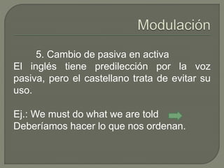 5. Cambio de pasiva en activa 
El inglés tiene predilección por la voz 
pasiva, pero el castellano trata de evitar su 
uso. 
Ej.: We must do what we are told 
Deberíamos hacer lo que nos ordenan. 
 