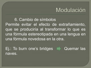 6. Cambio de símbolos 
Permite evitar el efecto de extrañamiento, 
que se produciría al transformar lo que es 
una fórmula estereotipada en una lengua en 
una fórmula novedosa en la otra. 
Ej.: To burn one’s bridges Quemar las 
naves. 
 
