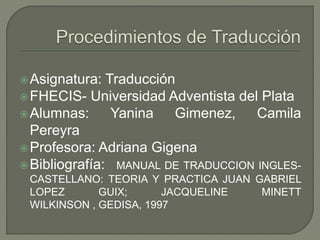 Asignatura: Traducción 
FHECIS- Universidad Adventista del Plata 
Alumnas: Yanina Gimenez, Camila 
Pereyra 
Profesora: Adriana Gigena 
 Bibliografía: MANUAL DE TRADUCCION INGLES-CASTELLANO: 
TEORIA Y PRACTICA JUAN GABRIEL 
LOPEZ GUIX; JACQUELINE MINETT 
WILKINSON , GEDISA, 1997 
