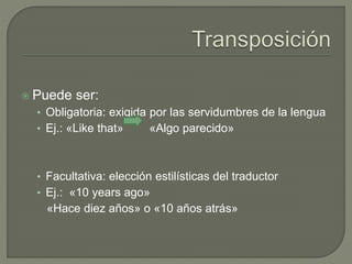  Puede ser: 
• Obligatoria: exigida por las servidumbres de la lengua 
• Ej.: «Like that» «Algo parecido» 
• Facultativa: elección estilísticas del traductor 
• Ej.: «10 years ago» 
«Hace diez años» o «10 años atrás» 
 