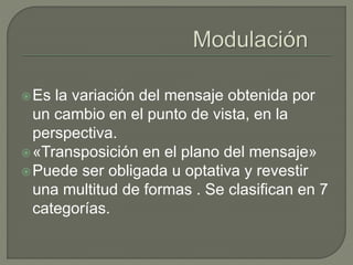 Es la variación del mensaje obtenida por 
un cambio en el punto de vista, en la 
perspectiva. 
«Transposición en el plano del mensaje» 
Puede ser obligada u optativa y revestir 
una multitud de formas . Se clasifican en 7 
categorías. 
 