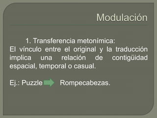 1. Transferencia metonímica: 
El vínculo entre el original y la traducción 
implica una relación de contigüidad 
espacial, temporal o casual. 
Ej.: Puzzle Rompecabezas. 
 