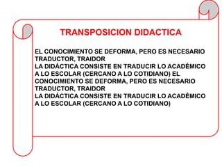 TRANSPOSICION DIDACTICA

EL CONOCIMIENTO SE DEFORMA, PERO ES NECESARIO
TRADUCTOR, TRAIDOR
LA DIDÁCTICA CONSISTE EN TRADUCIR LO ACADÉMICO
A LO ESCOLAR (CERCANO A LO COTIDIANO) EL
CONOCIMIENTO SE DEFORMA, PERO ES NECESARIO
TRADUCTOR, TRAIDOR
LA DIDÁCTICA CONSISTE EN TRADUCIR LO ACADÉMICO
A LO ESCOLAR (CERCANO A LO COTIDIANO)
 