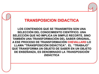 TRANSPOSICION DIDACTICA

   LOS CONTENIDOS QUE SE TRANSMITEN SON UNA
   SELECCIÓN DEL CONOCIMIENTO CIENTÍFICO. UNA
SELECCIÓN QUE NO IMPLICA UN SIMPLE RECORTE, SINO
TAMBIÉN UNA TRANSFORMACIÓN DEL SABER ORIGINAL.
A ESE PROCESO DE TRANSFORMACIÓN CHEVALLARD LO
 LLAMA "TRANSPOSICIÓN DIDÁCTICA". EL “TRABAJO”
QUE TRANSFORMA UN OBJETO DE SABER EN UN OBJETO
 DE ENSEÑANZA, ES DENOMINADO LA TRANSPOSICIÓN
                   DIDÁCTICA
 