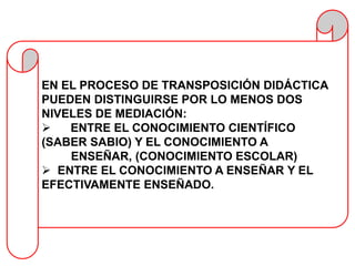 EN EL PROCESO DE TRANSPOSICIÓN DIDÁCTICA
PUEDEN DISTINGUIRSE POR LO MENOS DOS
NIVELES DE MEDIACIÓN:
   ENTRE EL CONOCIMIENTO CIENTÍFICO
(SABER SABIO) Y EL CONOCIMIENTO A
    ENSEÑAR, (CONOCIMIENTO ESCOLAR)
 ENTRE EL CONOCIMIENTO A ENSEÑAR Y EL
EFECTIVAMENTE ENSEÑADO.
 