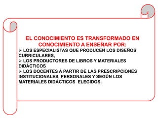 EL CONOCIMIENTO ES TRANSFORMADO EN
      CONOCIMIENTO A ENSEÑAR POR:
 LOS ESPECIALISTAS QUE PRODUCEN LOS DISEÑOS
CURRICULARES,
 LOS PRODUCTORES DE LIBROS Y MATERIALES
DIDÁCTICOS
 LOS DOCENTES A PARTIR DE LAS PRESCRIPCIONES
INSTITUCIONALES, PERSONALES Y SEGÚN LOS
MATERIALES DIDÁCTICOS ELEGIDOS.
 