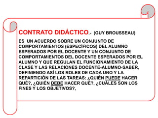 CONTRATO DIDÁCTICO.-       (GUY BROUSSEAU)
ES UN ACUERDO SOBRE UN CONJUNTO DE
COMPORTAMIENTOS (ESPECÍFICOS) DEL ALUMNO
ESPERADOS POR EL DOCENTE Y UN CONJUNTO DE
COMPORTAMIENTOS DEL DOCENTE ESPERADOS POR EL
ALUMNO Y QUE REGULAN EL FUNCIONAMIENTO DE LA
CLASE Y LAS RELACIONES DOCENTE-ALUMNO-SABER,
DEFINIENDO ASÍ LOS ROLES DE CADA UNO Y LA
REPARTICIÓN DE LAS TAREAS: ¿QUIÉN PUEDE HACER
QUÉ?, ¿QUIÉN DEBE HACER QUÉ?, ¿CUÁLES SON LOS
FINES Y LOS OBJETIVOS?,
 