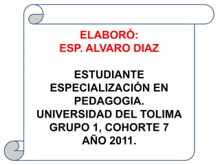ELABORÓ:
   ESP. ALVARO DIAZ

      ESTUDIANTE
  ESPECIALIZACIÓN EN
      PEDAGOGIA.
UNIVERSIDAD DEL TOLIMA
  GRUPO 1, COHORTE 7
       AÑO 2011.
 