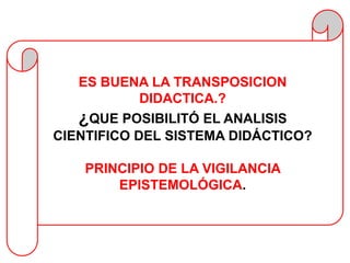 ES BUENA LA TRANSPOSICION
            DIDACTICA.?
   ¿QUE POSIBILITÓ EL ANALISIS
CIENTIFICO DEL SISTEMA DIDÁCTICO?

    PRINCIPIO DE LA VIGILANCIA
        EPISTEMOLÓGICA.
 