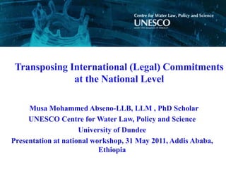 Transposing International (Legal) Commitments
              at the National Level

     Musa Mohammed Abseno-LLB, LLM , PhD Scholar
     UNESCO Centre for Water Law, Policy and Science
                     University of Dundee
Presentation at national workshop, 31 May 2011, Addis Ababa,
                           Ethiopia
 