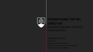 TRANSPOSING THE NIS
DIRECTIVE
PROGRESS AND BEST PRACTICES
FROM SLOVAKIA
Rastislav Janota
Chairman
Cyber Security Committee
Security Council of the Slovak Republic
National Security Authority
 