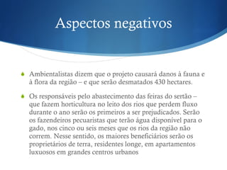 Aspectos negativos Ambientalistas dizem que o projeto causará danos à fauna e à flora da região – e que serão desmatados 430 hectares. Os  responsáveis pelo abastecimento das feiras do sertão – que fazem horticultura no leito dos rios que perdem fluxo durante o ano serão os primeiros a ser prejudicados. Serão os fazendeiros pecuaristas que terão água disponível para o gado, nos cinco ou seis meses que os rios da região não correm. Nesse sentido, os maiores beneficiários serão os proprietários de terra, residentes longe, em apartamentos luxuosos em grandes centros urbanos 
