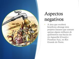 Aspectos negativos A área que receberá benefícios abrange dois projetos lineares que somam apenas alguns milhares de quilômetros nas bacias do rio Jaguaribe (Ceará) e Piranhas/Açu, no Rio Grande do Norte.  