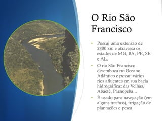 O Rio São Francisco Possui uma extensão de 2800 km e atravessa os estados de MG, BA, PE, SE e AL. O rio São Francisco desemboca no Oceano Atlântico e possui vários rios afluentes em sua bacia hidrográfica: das Velhas, Abaeté, Paraopeba... É usado para navegação (em alguns trechos), irrigação de plantações e pesca. 
