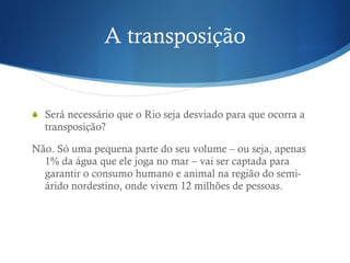 A transposição S erá necessário que o Rio seja desviado para que ocorra a transposição? Não.  Só uma pequena parte do seu volume – ou seja, apenas 1% da água que ele joga no mar – vai ser captada para garantir o consumo humano e animal na região do semi-árido nordestino, onde vivem 12 milhões de pessoas. 