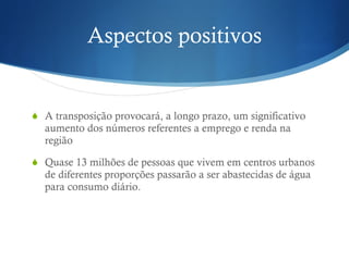 Aspectos positivos A transposição provocará, a longo prazo, um significativo aumento dos números referentes a emprego e renda na região Quase 13 milhões de pessoas que vivem em centros urbanos de diferentes proporções passarão a ser abastecidas de água para consumo diário.  