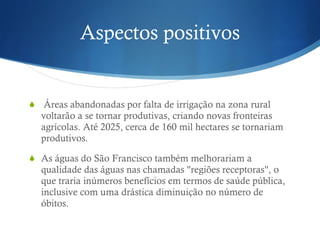 Aspectos positivos Áreas abandonadas por falta de irrigação na zona rural voltarão a se tornar produtivas, criando novas fronteiras agrícolas. Até 2025, cerca de 160 mil hectares se tornariam produtivos.  As águas do São Francisco também melhorariam a qualidade das águas nas chamadas "regiões receptoras", o que traria inúmeros benefícios em termos de saúde pública, inclusive com uma drástica diminuição no número de óbitos.  