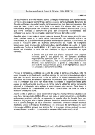 Revista Amazônica de Ensino de Ciências | ISSN: 1984-7505
ARTIGO
80
Rev. ARETÉ | Manaus | v. 5 | n. 8 | p.71-82 | jan-jul | 2012
Em equivalência, a escola trabalha com a utilização da realidade e do conhecimento
prévio dos alunos para facilitar-lhes a compreensão e contextualização do Ensino de
Ciência no Campo. A escola trabalha os temas dentro e fora das quatro paredes das
salas de aula, possui uma horta feita com ajuda dos alunos, dos pais e da
comunidade, em parcerias com o Instituto de Desenvolvimento do Amazonas (IDAM)
que envia técnicos à comunidade para dar assistência especializada aos
professores e alunos na construção e acompanhamento da horta escolar.
As aulas sobre preservação e conservação da fauna e flora os alunos aprendem em
suas próprias casas e, a partir dessa compreensão de realidade aplicam na
comunidade, na qual desenvolvem projetos de manejo de pescado. Esse acordo de
pesca é realizado entre as diversas comunidades da região do Complexo
Macuricanã, cujas práticas são sistematizadas e aprofundadas na escola. É nesse
sentido que Einstein e Infeld (2008, p. 21), defendem que os conceitos científicos
devem ser trabalhos a partir da vida cotidiana e depois submetidos ao rigor
científico.
A ciência tem que criar sua própria linguagem, seus próprios
conceitos, para o seu próprio uso. Os conceitos científicos
freqüentemente começam com os da linguagem usual para os
assuntos da vida cotidiana, mas se desenvolvem de maneira bem
diferente. São transformados e perde a ambigüidade a eles
associada na linguagem usual, ganhando em rigor para que possam
ser aplicados ao pensamento científico.
Praticar a transposição didática na escola do campo é condição inevitável. Não há
como dissociar o conhecimento científico-escolar do conhecimento prévio do aluno
que vive, às vezes, sem se dar conta, na prática de alguns conceitos científicos
ensinados na escola. No entanto, o principal responsável desta transposição didática
será o professor. Ele deve ter flexibilidade, habilidade e responsabilidade para
passar os conhecimentos científicos de forma natural utilizando como ferramenta
principal a criatividade para realizar a aprendizagem dos alunos. Para tanto, o
docente precisa de competências para saber contextualizar em sala de aula a
realidade vivida pelo aluno.
Assim sendo, o professor deve desenvolver algumas Competências Educacionais
para fazer transposição didática. Dentre elas estão o saber relacionar os conteúdos
antigos com os atuais, articular os conteúdos de sua disciplina às demais; fazer uso
de novas linguagens e tecnologias; planejar, incentivar e realizar situações didáticas;
usar a contextualização de seus conteúdos; selecionar, produzir e utilizar recursos
didáticos; utilizar estratégias diversificadas de avaliação da aprendizagem; fazer
intervenção didática sempre que preciso for, e promover práticas educativas com
temas voltados para aluno, comunidade e as necessidades do mundo atual.
 