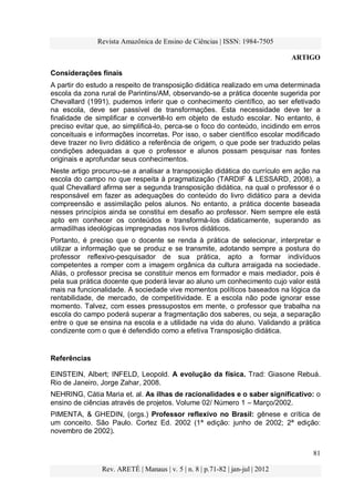 Revista Amazônica de Ensino de Ciências | ISSN: 1984-7505
ARTIGO
81
Rev. ARETÉ | Manaus | v. 5 | n. 8 | p.71-82 | jan-jul | 2012
Considerações finais
A partir do estudo a respeito de transposição didática realizado em uma determinada
escola da zona rural de Parintins/AM, observando-se a prática docente sugerida por
Chevallard (1991), pudemos inferir que o conhecimento científico, ao ser efetivado
na escola, deve ser passível de transformações. Esta necessidade deve ter a
finalidade de simplificar e convertê-lo em objeto de estudo escolar. No entanto, é
preciso evitar que, ao simplificá-lo, perca-se o foco do conteúdo, incidindo em erros
conceituais e informações incorretas. Por isso, o saber científico escolar modificado
deve trazer no livro didático a referência de origem, o que pode ser traduzido pelas
condições adequadas a que o professor e alunos possam pesquisar nas fontes
originais e aprofundar seus conhecimentos.
Neste artigo procurou-se a analisar a transposição didática do currículo em ação na
escola do campo no que respeita à pragmatização (TARDIF & LESSARD, 2008), a
qual Chevallard afirma ser a segunda transposição didática, na qual o professor é o
responsável em fazer as adequações do conteúdo do livro didático para a devida
compreensão e assimilação pelos alunos. No entanto, a prática docente baseada
nesses princípios ainda se constitui em desafio ao professor. Nem sempre ele está
apto em conhecer os conteúdos e transformá-los didaticamente, superando as
armadilhas ideológicas impregnadas nos livros didáticos.
Portanto, é preciso que o docente se renda à prática de selecionar, interpretar e
utilizar a informação que se produz e se transmite, adotando sempre a postura do
professor reflexivo-pesquisador de sua prática, apto a formar indivíduos
competentes a romper com a imagem orgânica da cultura arraigada na sociedade.
Aliás, o professor precisa se constituir menos em formador e mais mediador, pois é
pela sua prática docente que poderá levar ao aluno um conhecimento cujo valor está
mais na funcionalidade. A sociedade vive momentos políticos baseados na lógica da
rentabilidade, de mercado, de competitividade. E a escola não pode ignorar esse
momento. Talvez, com esses pressupostos em mente, o professor que trabalha na
escola do campo poderá superar a fragmentação dos saberes, ou seja, a separação
entre o que se ensina na escola e a utilidade na vida do aluno. Validando a prática
condizente com o que é defendido como a efetiva Transposição didática.
Referências
EINSTEIN, Albert; INFELD, Leopold. A evolução da física. Trad: Giasone Rebuá.
Rio de Janeiro, Jorge Zahar, 2008.
NEHRING, Cátia Maria et. al. As ilhas de racionalidades e o saber significativo: o
ensino de ciências através de projetos. Volume 02/ Número 1 – Março/2002.
PIMENTA, & GHEDIN, (orgs.) Professor reflexivo no Brasil: gênese e crítica de
um conceito. São Paulo. Cortez Ed. 2002 (1ª edição: junho de 2002; 2ª edição:
novembro de 2002).
 
