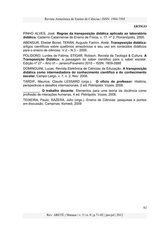 Revista Amazônica de Ensino de Ciências | ISSN: 1984-7505
ARTIGO
82
Rev. ARETÉ | Manaus | v. 5 | n. 8 | p.71-82 | jan-jul | 2012
PINHO ALVES, José. Regras da transposição didática aplicada ao laboratório
didático. Caderno Catarinense de Ensino de Física, v. 17. nº 2. Florianópolis, 2000.
ABENSUR, Elieder Bonet; TERÁN, Augusto Fachín. Areté. Transposição didática:
artigos científicos sobre quelônios amazônicos e seu uso em conteúdos didáticos
para o ensino de ciências. V.2 – N.3 – 2009.
POLIDORO, Lurdes de Fátima; STIGAR, Robson. Revista de Teologia & Cultura. A
Transposição Didática: a passagem do saber científico para o saber escolar.
Edição nº 27 – Ano VI – Janeiro/Fevereiro 2010 – ISSN: 1809-2888
DOMINGUINI, Lucas. Revista Eletrônica de Ciências da Educação. A transposição
didática como intermediadora do conhecimento científico e do conhecimento
escolar. Campo Largo, v. 7, n. 2, Nov. 2008.
TARDIF, Maurice; Claude LESSARD (orgs.). O ofício de professor: História,
perspectivas e desafios internacionais. 2 ed. Petrópolis: Vozes, 2008.
_________. O trabalho docente: Elementos para uma teoria da docência como
profissão de interações humanas. 4 ed. Petrópolis: Vozes, 2008.
TEIXEIRA, Paulo; RAZERA, Júlio (orgs.). Ensino de Ciências: pesquisas e pontos
em discussão. Campinas: Komedi, 2009
 