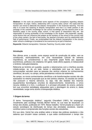 Revista Amazônica de Ensino de Ciências | ISSN: 1984-7505
ARTIGO
72
Rev. ARETÉ | Manaus | v. 5 | n. 8 | p.71-82 | jan-jul | 2012
Abstract: In this work we presented some aspects of the conceptions regarding didactic
transposition: its origin, history, relationship with a country sides‟ school the roads that the
teacher can travel to elaborate the didactic transposition in the Sciences teaching. The first
step is to know the meaning of didactic transposition and how it is made present in the
passage of the scientific knowledge for the school knowledge and the second point is the
teacher's paper in the country sides‟ school, in that space of interactions they are the
responsible of turning accessible of the knowledge to the student. We presented, equally,
some factors that can influence that adapts as the isolation of the school of the country side
of the urban centers, the lack of text books, the teacher's formation and his relationship with
field of performance. Finally, we contemplated that the didactic transposition in the country
sides‟ school a challenge is considered to be overcome by an part of teachers.
Keywords: Didactic transposition. Sciences Teaching. Country sides‟ school
Introdução
Nos últimos anos, a escola, como espaço social de construção do saber, vem se
constituindo, acentuadamente, em uma necessidade cultural de extrema
importância, se considerarmos o seu importante papel frente aos aspectos
econômicos, políticos e de cidadania. Em geral, neste último aspecto, é indissociável
o binômio instrução/cidadania.
Referente ao binômio em questão, quando o relacionamos com a interface escolas
cidade-campo, se, de um lado, temos a velocidade com que os meios de
comunicações veiculam para as pessoas dos centros urbanos os conhecimentos
científicos, de outro, no campo, ainda percebemos indícios de isolamento.
No campo, os novos conhecimentos científicos e de transformações sociais não são
acessados na mesma proporção que as dos centros urbanos. As escolas do campo
não possuem a mesma estrutura, ou seja, não são dotadas dos mesmos
equipamentos tecnológicos oriundos do desenvolvimento. Geralmente, o único
recurso didático é o livro, o professor é o principal articulador do ensino, portanto
tem que encontrar estratégias adequadas para a abordagem do ensino e, desta
necessidade, surge como auxílio à transposição didática.
1 Origem do termo
O termo “transposição didática”, segundo Chevallard (1991), foi empregado
inicialmente pelo sociólogo francês Michel Verret, na sua tese de doutorado Le
temps des études, publicada em 1975. Nesse trabalho, Verret propõe-se a fazer um
estudo sociológico da distribuição do tempo das atividades escolares, visando
contribuir para a compreensão das funções sociais dos estudantes.
Em sua obra, Verret faz uma análise sobre o tempo das práticas escolares e dos
saberes que circulam nesse contexto, e que estes condicionariam o tempo dos
 