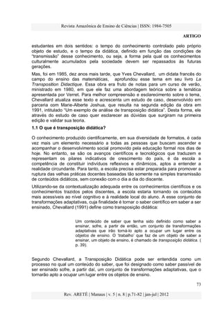 Revista Amazônica de Ensino de Ciências | ISSN: 1984-7505
ARTIGO
73
Rev. ARETÉ | Manaus | v. 5 | n. 8 | p.71-82 | jan-jul | 2012
estudantes em dois sentidos: o tempo do conhecimento controlado pelo próprio
objeto de estudo, e o tempo da didática, definido em função das condições de
“transmissão” desse conhecimento, ou seja, a forma pela qual os conhecimentos
culturalmente acumulados pela sociedade devem ser repassados às futuras
gerações.
Mas, foi em 1985, dez anos mais tarde, que Yves Chevallard, um didata francês do
campo do ensino das matemáticas, aprofundou esse tema em seu livro La
Transposition Didactique. Essa obra era fruto de notas para um curso de verão,
ministrado em 1980, em que ele faz uma abordagem teórica sobre a temática
apresentada por Verret. Para melhor compreensão e esclarecimento sobre o tema,
Chevallard atualiza esse texto e acrescenta um estudo de caso, desenvolvido em
parceria com Marie-Alberte Joshua, que resulta na segunda edição da obra em
1991, intitulado “Um exemplo de análise de transposição didática”. Desta forma, ele
através do estudo de caso quer esclarecer as dúvidas que surgiram na primeira
edição e validar sua teoria.
1.1 O que é transposição didática?
O conhecimento produzido cientificamente, em sua diversidade de formatos, é cada
vez mais um elemento necessário a todas as pessoas que buscam ascender e
acompanhar o desenvolvimento social promovido pela educação formal nos dias de
hoje. No entanto, se são os avanços científicos e tecnológicos que traduzem e
representam os pilares indicativos de crescimento do país, é da escola a
competência de constituir indivíduos reflexivos e dinâmicos, aptos a entender a
realidade circundante. Para tanto, a escola precisa estar preparada para promover a
ruptura das velhas práticas docentes baseadas tão somente na simples transmissão
de conteúdos didáticos, sem conexão com o dia a dia do discente.
Utilizando-se da contextualização adequada entre os conhecimentos científicos e os
conhecimentos trazidos pelos discentes, a escola estaria tornando os conteúdos
mais acessíveis ao nível cognitivo e à realidade local do aluno. A esse conjunto de
transformações adaptativas, cuja finalidade é tornar o saber científico em saber a ser
ensinado, Chevallard (1991) define como transposição didática:
Um conteúdo de saber que tenha sido definido como saber a
ensinar, sofre, a partir de então, um conjunto de transformações
adaptativas que irão torná-lo apto a ocupar um lugar entre os
objetos de ensino. O „trabalho‟ que faz de um objeto de saber a
ensinar, um objeto de ensino, é chamado de transposição didática. (
p. 39).
Segundo Chevallard, a Transposição Didática pode ser entendida como um
processo no qual um conteúdo do saber, que foi designado como saber passível de
ser ensinado sofre, a partir daí, um conjunto de transformações adaptativas, que o
tornarão apto a ocupar um lugar entre os objetos de ensino.
 