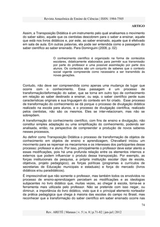 Revista Amazônica de Ensino de Ciências | ISSN: 1984-7505
ARTIGO
74
Rev. ARETÉ | Manaus | v. 5 | n. 8 | p.71-82 | jan-jul | 2012
Assim, a Transposição Didática é um instrumento pelo qual analisamos o movimento
do saber sábio, aquele que os cientistas descobrem para o saber a ensinar, aquele
que está nos livros didáticos e, por este, ao saber ensinado, aquele que é efetivado
em sala de aula. Em outras palavras, ela pode ser entendida como a passagem do
saber científico ao saber ensinado. Para Dominguini (2008, p. 02)
O conhecimento científico é organizado na forma de conteúdos
escolares, didaticamente elaborados para permitir sua transmissão
por parte do professor e uma possível assimilação por parte dos
alunos. Os conteúdos são um conjunto de saberes que o contexto
social vigente compreende como necessário a ser transmitido às
novas gerações.
Contudo, não deve ser compreendida como apenas uma mudança de lugar que
ocorre com o conhecimento. Essa passagem é um processo de
transformação/deformação do saber, que se torna em outro tipo de conhecimento
em relação ao saber destinado a ensinar, ou seja, o saber científico perde suas
características originais e sua linguagem do contexto em foi criado. Esse processo
de transformação do conhecimento se dá porque o processo de divulgação didática
realizado na escola para alunos, e o processo de divulgação científica, realizado
pelos cientistas, não são os mesmos. Eles se inter-relacionam, mas não se
sobrepõem.
A transformação do conhecimento científico, com fins de ensino e divulgação, não
constitui simples adaptação ou uma simplificação do conhecimento, podendo ser
analisada, então, na perspectiva de compreender a produção de novos saberes
nesses processos.
Ao definir como Transposição Didática o processo de transformação de objetos de
conhecimento em objetos de ensino e aprendizagem, Chevallard iniciou um
movimento para se repensar os mecanismos e os interesses dos participantes desse
processo: professor e aluno. Por isso, principalmente o professor deve estar atento a
essas modificações, pois há uma profunda relação entre os elementos internos e
externos que podem influenciar o produto dessa transposição. Por exemplo, as
forças institucionais da pesquisa, a própria instituição escolar (tipo de escola,
objetivos, projeto pedagógico), as forças políticas (programas e currículos de
secretarias de Educação municipais e estaduais) e força do mercado (livros
didáticos e/ou paradidáticos).
É imprescindível que não somente o professor, mas também todos os envolvidos no
processo de ensino-aprendizagem percebam as modificações e as ideologias
subjacentes no livro didático que, muitas vezes, ao chegar à escola, torna-se a
ferramenta mais utilizada pelo professor. Não se pretende com isso negar, ou
diminuir, a importância do livro didático, visto que é o principal elemento norteador
da prática pedagógica que chega à maioria das escolas do campo no Brasil, mas
reconhecer que a transformação do saber científico em saber ensinado ocorre nas
 