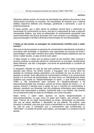 Revista Amazônica de Ensino de Ciências | ISSN: 1984-7505
ARTIGO
75
Rev. ARETÉ | Manaus | v. 5 | n. 8 | p.71-82 | jan-jul | 2012
diferentes práticas sociais, em função da diversidade dos gêneros discursivos e dos
interlocutores envolvidos no processo. Há necessidade de entender que o material
didático disponível defende uma ideologia, geralmente a dominante, a qual se
pretende perpetuar.
É nesse sentido, que o olhar atento do professor deverá fazer o diferencial na
transmissão do conhecimento ao aluno, pois ele é o responsável de fazer a segunda
transposição didática, que seria as adequações do conhecimento apropriado para
serem transmitidos aos alunos de acordo com o seu contexto e sua ideologia; a essa
segunda passagem é também atribuída à denominação de recontextualização.
2 Quais as são perdas na passagem do conhecimento científico para o saber
escolar?
Para que os alunos possam se apropriar do conhecimento culturalmente produzido e
acumulado pela sociedade, é necessária uma organização do processo de ensino-
aprendizagem, onde saber científico deve sofrer transformações adaptativas para se
tornar o saber escolar, ou seja, torná-lo outro saber.
O saber escolar é o saber que se origina a partir do ato científico. Mas, somente é
possível analisar as possíveis perdas se conhecermos as principais características
dessa diferença, que são: a linguagem, sua forma de apresentação e o produtor do
conhecimento.
A linguagem utilizada em sala da aula pelo professor não é a mesma linguagem
aplicada pela ciência. No âmbito escolar, a linguagem oral e escrita deve ser
ajustada às condições desses aprendizes e às condições em que se ensina e se
aprende na escola. Outro diferencial do conhecimento científico e do conhecimento
escolar é a sua forma de apresentação, de certa forma, um desdobramento desse
problema que resulta na “despersonalização do saber”, o qual Astolfi e Develay
(1990, p. 48) caracterizam esse processo de “despersonalização e da
descontemporalização dos conceitos, quando se tornam objetos de ensino. [...]”. os
autores chamam a atenção para o perigo de que a natureza do conhecimento é
alterada, perdendo sua dimensão real dos problemas enfrentados pelos cientistas
durante suas observações e análises, suprimindo toda a sua história, não levando
em considerando todas as redes de correlação com outros conceitos.
Desta forma, o saber sábio aparece na escola despersonalizado e
descontemporalizado, ou seja, como um saber sem origem, sem produtor, sem
lugar. Trata-se de um saber transcendente ao tempo, apresentado ao educando,
sem que se possa identificar o depositário de sua patente. No entanto, esse
processo é inevitável, pois para que ocorra a transmissão ou comunicação ao aluno
em sala de aula, é necessário que o conhecimento seja transformado ou
“deformado”, no sentido de perder suas origens, sua linguagem e o contexto onde foi
gerado.
 