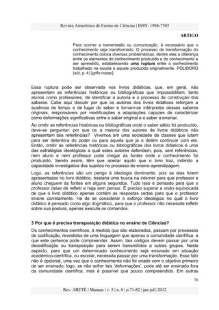 Revista Amazônica de Ensino de Ciências | ISSN: 1984-7505
ARTIGO
76
Rev. ARETÉ | Manaus | v. 5 | n. 8 | p.71-82 | jan-jul | 2012
Para ocorrer a transmissão ou comunicação, é necessário que o
conhecimento seja transformado. O processo de transformação do
conhecimento coloca diversas problemáticas, dentre elas a diferença
entre os elementos do conhecimento produzido e do conhecimento a
ser aprendido, estabelecendo uma ruptura entre o conhecimento
trabalhado na escola e aquele produzido originalmente. POLIDORO
(s/d, p. 4) [grifo nosso]
Essa ruptura pode ser observada nos livros didáticos, que, em geral, não
apresentam as referências históricas ou bibliográficas que impossibilitam, tanto
alunos como professores, de identificar a autoria e o processo de construção dos
saberes. Cabe aqui discutir por que os autores dos livros didáticos reforçam a
ausência de tempo e de lugar do saber e tornam-se intérpretes desses saberes
originais, responsáveis por modificações e adaptações capazes de caracterizar
como deformações significativas entre o saber original e o saber a ensinar.
Ao omitir as referências históricas ou bibliográficas onde o saber sábio foi produzido,
deve-se perguntar: por que os a maioria dos autores de livros didáticos não
apresentam tais referências? Vivemos em uma sociedade de classes que lutam
para ser detentora do poder ou para aquela que já o detém continuar com ele.
Então, omitir as referências históricas ou bibliográficas dos livros didáticos é uma
das estratégias ideológicas a qual estes autores defendem, pois, sem referências,
nem aluno e nem professor pode chegar às fontes onde o conhecimento foi
produzido. Sendo assim, têm que aceitar aquilo que o livro traz, inibindo a
capacidade investigativa dos sujeitos no processo de ensino-aprendizagem.
Logo, as referências são um perigo à ideologia dominante, pois se elas forem
apresentadas no livro didático, bastaria uma busca na internet para que professor e
aluno cheguem às fontes em alguns segundos. Tudo isso é pensado para que o
professor deixe de refletir e haja sem pensar. É preciso superar a visão equivocada
de que o livro didático apenas contém as respostas certas para que o professor
ensine corretamente. Há de se considerar o esforço ideológico no qual o livro
didático é pensado como algo dogmático, para que o professor não necessite refletir
sobre sua postura, apenas execute os comandos.
3 Por que é preciso transposição didática no ensino de Ciências?
Os conhecimentos científicos, à medida que são elaborados, passam por processos
de codificação, revestidos de uma linguagem que apenas a comunidade científica, a
que este pertence pode compreender. Assim, tais códigos devem passar por uma
decodificação ou transposição para serem transmitidos a outros grupos. Neste
aspecto, para que um determinado conhecimento seja ensinado em situação
acadêmico-científica, ou escolar, necessita passar por uma transformação. Esse fato
não é opcional, uma vez que o conhecimento não foi criado com o objetivo primeiro
de ser ensinado, logo, se não sofrer tais „deformações‟, pode até ser ensinado fora
da comunidade científica, mas é possível que pouco compreendido. Em outras
 