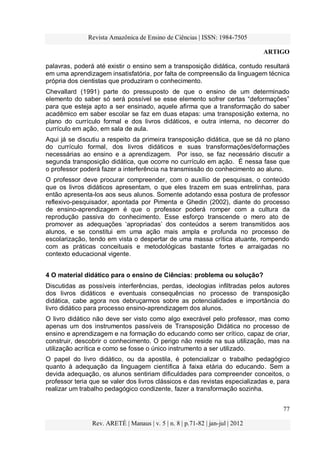 Revista Amazônica de Ensino de Ciências | ISSN: 1984-7505
ARTIGO
77
Rev. ARETÉ | Manaus | v. 5 | n. 8 | p.71-82 | jan-jul | 2012
palavras, poderá até existir o ensino sem a transposição didática, contudo resultará
em uma aprendizagem insatisfatória, por falta de compreensão da linguagem técnica
própria dos cientistas que produziram o conhecimento.
Chevallard (1991) parte do pressuposto de que o ensino de um determinado
elemento do saber só será possível se esse elemento sofrer certas “deformações”
para que esteja apto a ser ensinado, aquele afirma que a transformação do saber
acadêmico em saber escolar se faz em duas etapas: uma transposição externa, no
plano do currículo formal e dos livros didáticos, e outra interna, no decorrer do
currículo em ação, em sala de aula.
Aqui já se discutiu a respeito da primeira transposição didática, que se dá no plano
do currículo formal, dos livros didáticos e suas transformações/deformações
necessárias ao ensino e a aprendizagem. Por isso, se faz necessário discutir a
segunda transposição didática, que ocorre no currículo em ação. É nessa fase que
o professor poderá fazer a interferência na transmissão do conhecimento ao aluno.
O professor deve procurar compreender, com o auxílio de pesquisas, o conteúdo
que os livros didáticos apresentam, o que eles trazem em suas entrelinhas, para
então apresenta-los aos seus alunos. Somente adotando essa postura de professor
reflexivo-pesquisador, apontada por Pimenta e Ghedin (2002), diante do processo
de ensino-aprendizagem é que o professor poderá romper com a cultura da
reprodução passiva do conhecimento. Esse esforço transcende o mero ato de
promover as adequações „apropriadas‟ dos conteúdos a serem transmitidos aos
alunos, e se constitui em uma ação mais ampla e profunda no processo de
escolarização, tendo em vista o despertar de uma massa crítica atuante, rompendo
com as práticas conceituais e metodológicas bastante fortes e arraigadas no
contexto educacional vigente.
4 O material didático para o ensino de Ciências: problema ou solução?
Discutidas as possíveis interferências, perdas, ideologias infiltradas pelos autores
dos livros didáticos e eventuais consequências no processo de transposição
didática, cabe agora nos debruçarmos sobre as potencialidades e importância do
livro didático para processo ensino-aprendizagem dos alunos.
O livro didático não deve ser visto como algo execrável pelo professor, mas como
apenas um dos instrumentos passíveis de Transposição Didática no processo de
ensino e aprendizagem e na formação do educando como ser crítico, capaz de criar,
construir, descobrir o conhecimento. O perigo não reside na sua utilização, mas na
utilização acrítica e como se fosse o único instrumento a ser utilizado.
O papel do livro didático, ou da apostila, é potencializar o trabalho pedagógico
quanto à adequação da linguagem científica à faixa etária do educando. Sem a
devida adequação, os alunos sentiriam dificuldades para compreender conceitos, o
professor teria que se valer dos livros clássicos e das revistas especializadas e, para
realizar um trabalho pedagógico condizente, fazer a transformação sozinha.
 